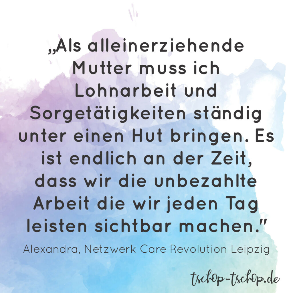 „Als alleinerziehende Mutter muss ich Lohnarbeit und Sorgetätigkeiten ständig unter einen Hut bringen. Es ist endlich an der Zeit, dass wir die unbezahlte Arbeit die wir jeden Tag leisten sichtbar machen." sagt Alexandra vom Netzwerk Care Revolution Leipzig